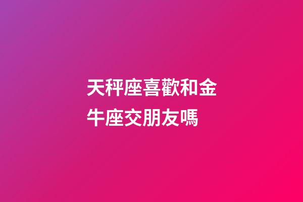 天秤座喜歡和金牛座交朋友嗎-第1張-星座運勢-玄機派
