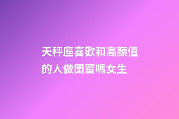 天秤座喜歡和高顏值的人做閨蜜嗎女生-第1張-星座運勢-玄機派