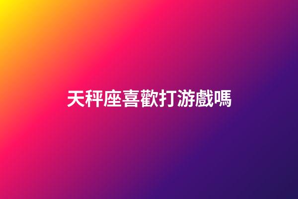 天秤座喜歡打游戲嗎-第1張-星座運勢-玄機派