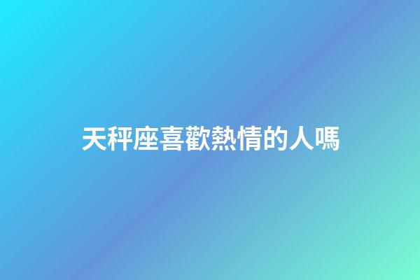 天秤座喜歡熱情的人嗎-第1張-星座運勢-玄機派