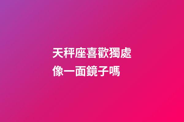 天秤座喜歡獨處像一面鏡子嗎-第1張-星座運勢-玄機派