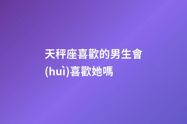 天秤座喜歡的男生會(huì)喜歡她嗎-第1張-星座運(yùn)勢(shì)-玄機(jī)派