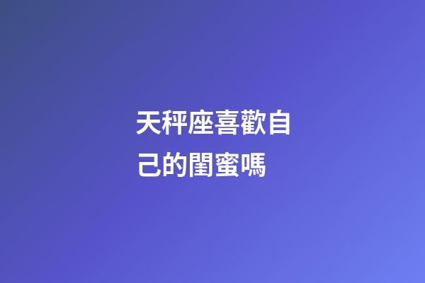 天秤座喜歡自己的閨蜜嗎-第1張-星座運(yùn)勢(shì)-玄機(jī)派