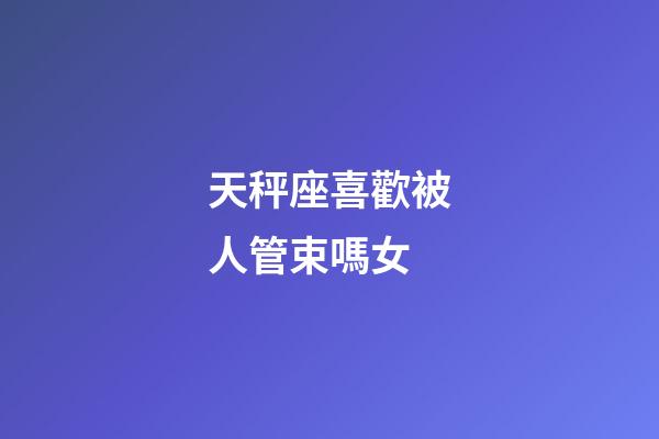 天秤座喜歡被人管束嗎女-第1張-星座運(yùn)勢(shì)-玄機(jī)派
