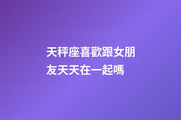 天秤座喜歡跟女朋友天天在一起嗎-第1張-星座運勢-玄機派