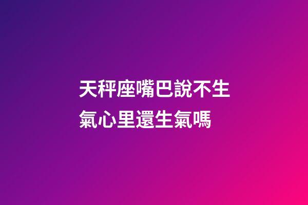 天秤座嘴巴說不生氣心里還生氣嗎-第1張-星座運勢-玄機派