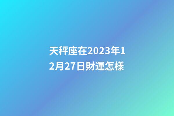 天秤座在2023年12月27日財運怎樣-第1張-星座運勢-玄機派
