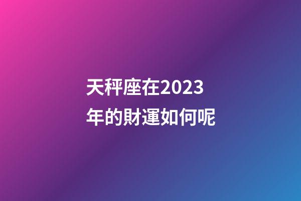 天秤座在2023年的財運如何呢-第1張-星座運勢-玄機派