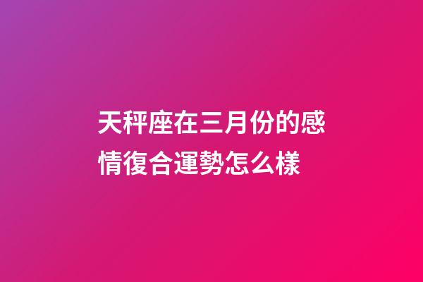 天秤座在三月份的感情復合運勢怎么樣-第1張-星座運勢-玄機派
