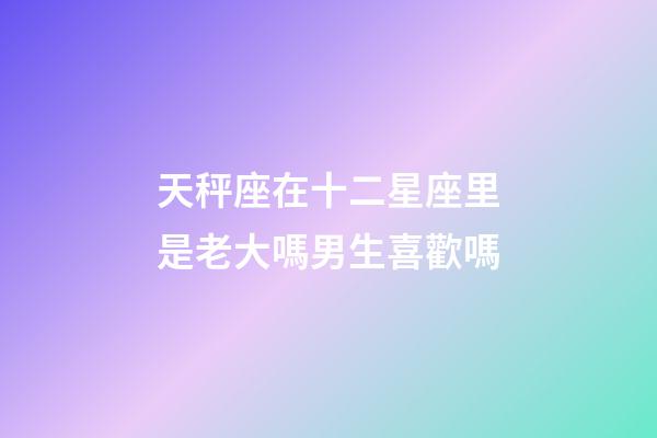 天秤座在十二星座里是老大嗎男生喜歡嗎-第1張-星座運(yùn)勢-玄機(jī)派