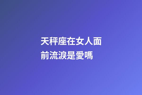 天秤座在女人面前流淚是愛嗎-第1張-星座運勢-玄機派