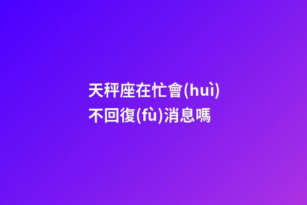 天秤座在忙會(huì)不回復(fù)消息嗎-第1張-星座運(yùn)勢-玄機(jī)派