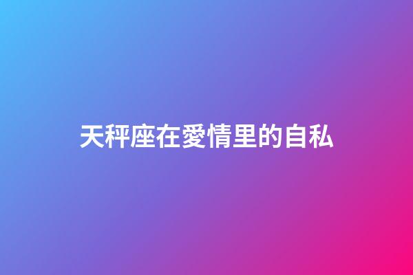 天秤座在愛情里的自私-第1張-星座運勢-玄機派