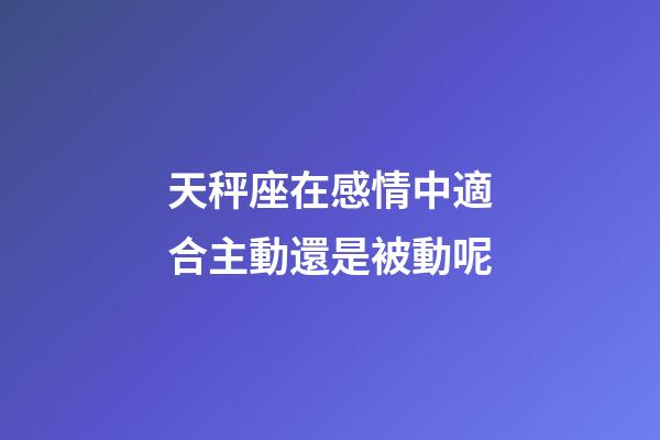 天秤座在感情中適合主動還是被動呢-第1張-星座運勢-玄機派