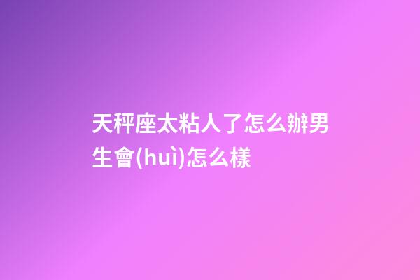 天秤座太粘人了怎么辦男生會(huì)怎么樣-第1張-星座運(yùn)勢(shì)-玄機(jī)派