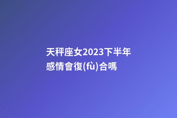 天秤座女2023下半年感情會復(fù)合嗎-第1張-星座運勢-玄機派
