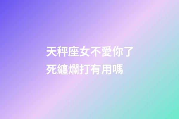 天秤座女不愛你了死纏爛打有用嗎-第1張-星座運勢-玄機派