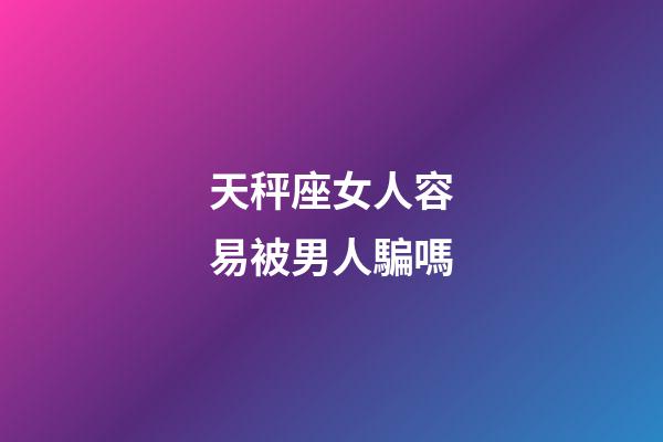 天秤座女人容易被男人騙嗎-第1張-星座運勢-玄機派
