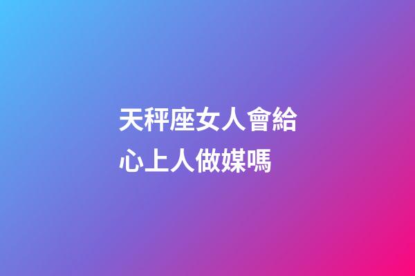 天秤座女人會給心上人做媒嗎-第1張-星座運勢-玄機派