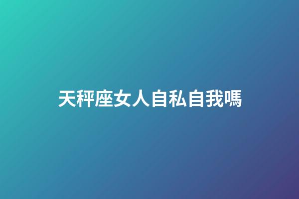 天秤座女人自私自我嗎-第1張-星座運勢-玄機派