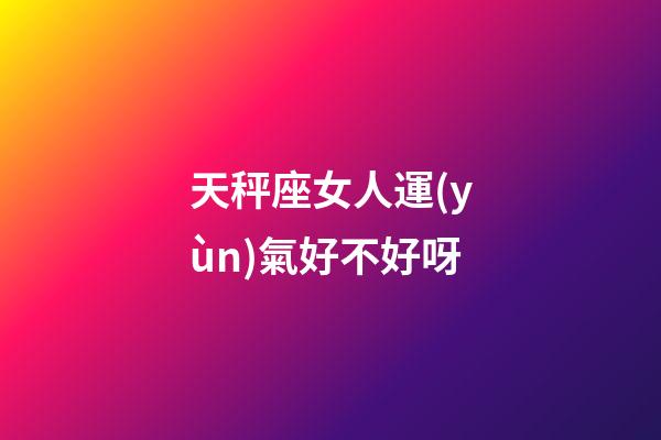 天秤座女人運(yùn)氣好不好呀-第1張-星座運(yùn)勢-玄機(jī)派