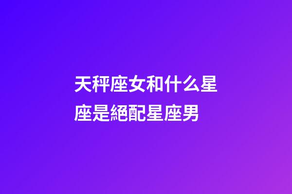 天秤座女和什么星座是絕配星座男-第1張-星座運勢-玄機派