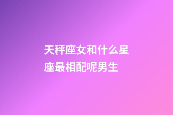 天秤座女和什么星座最相配呢男生-第1張-星座運勢-玄機派