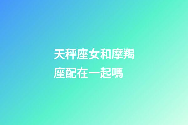 天秤座女和摩羯座配在一起嗎-第1張-星座運勢-玄機派