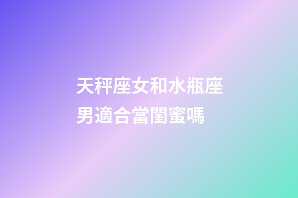 天秤座女和水瓶座男適合當閨蜜嗎-第1張-星座運勢-玄機派