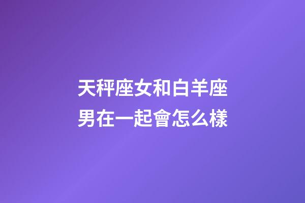 天秤座女和白羊座男在一起會怎么樣-第1張-星座運勢-玄機派