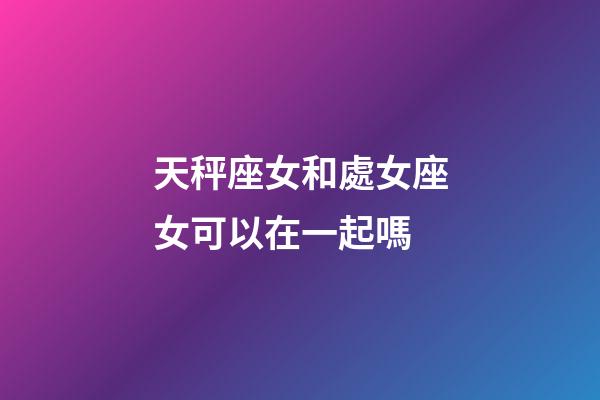 天秤座女和處女座女可以在一起嗎-第1張-星座運勢-玄機派