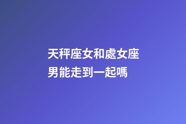 天秤座女和處女座男能走到一起嗎-第1張-星座運勢-玄機派