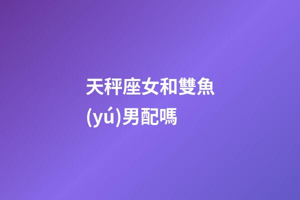 天秤座女和雙魚(yú)男配嗎-第1張-星座運(yùn)勢(shì)-玄機(jī)派