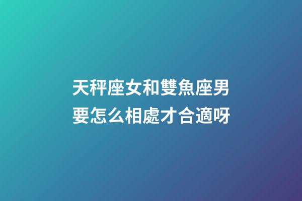 天秤座女和雙魚座男要怎么相處才合適呀-第1張-星座運勢-玄機派