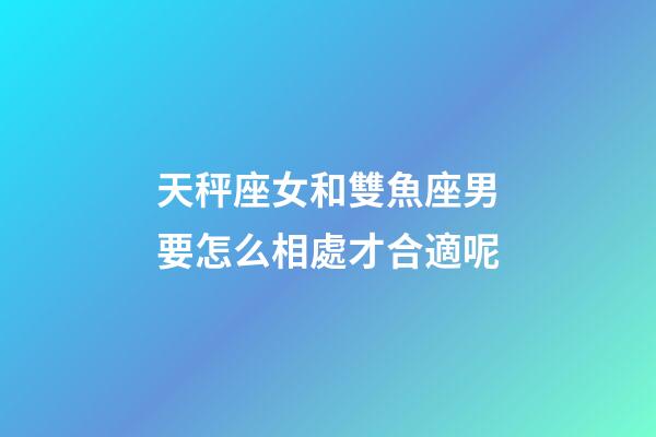 天秤座女和雙魚座男要怎么相處才合適呢-第1張-星座運勢-玄機派