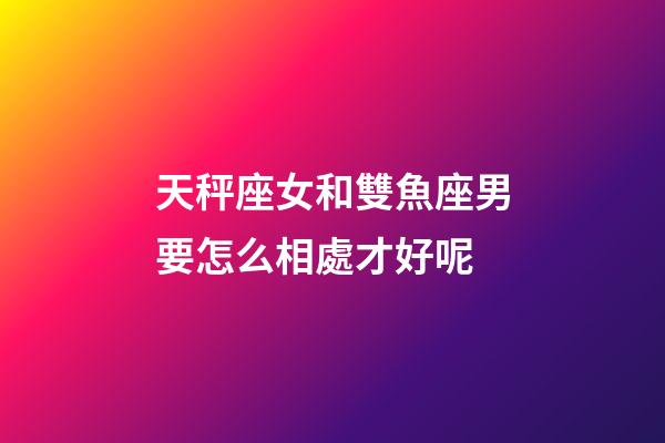 天秤座女和雙魚座男要怎么相處才好呢