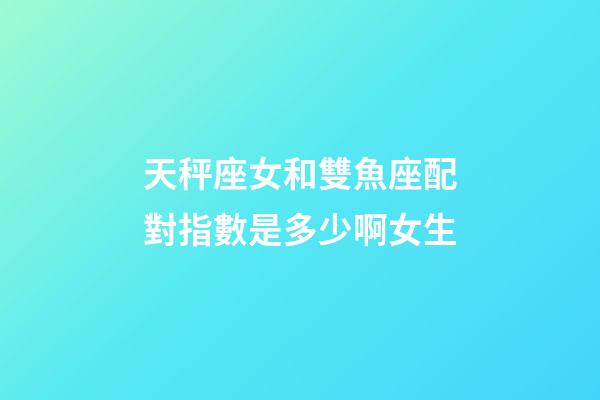 天秤座女和雙魚座配對指數是多少啊女生-第1張-星座運勢-玄機派