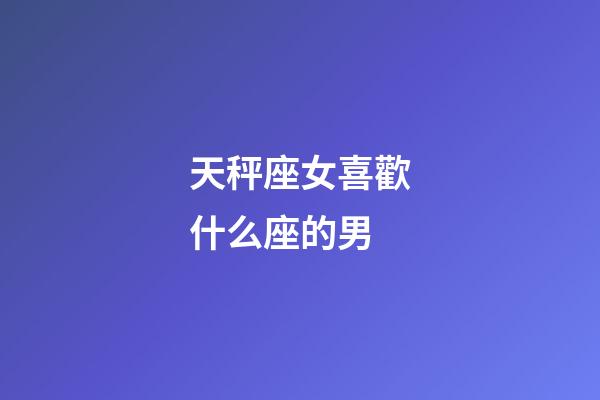 天秤座女喜歡什么座的男-第1張-星座運勢-玄機派