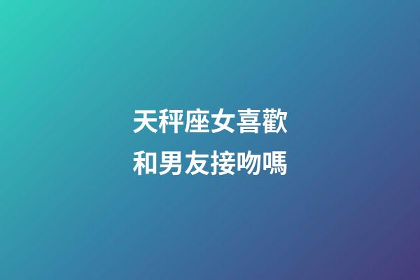 天秤座女喜歡和男友接吻嗎-第1張-星座運勢-玄機(jī)派