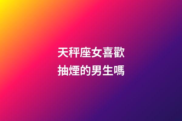 天秤座女喜歡抽煙的男生嗎-第1張-星座運勢-玄機派