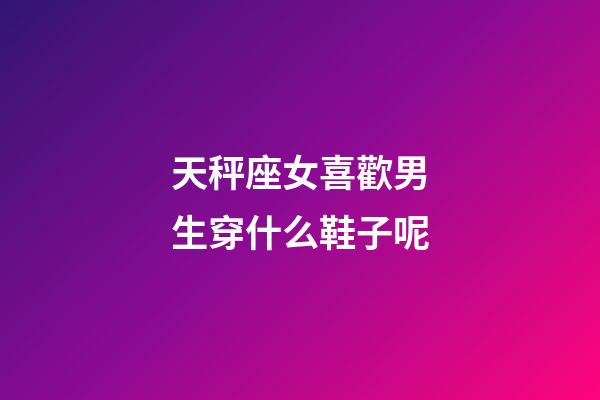 天秤座女喜歡男生穿什么鞋子呢-第1張-星座運勢-玄機派