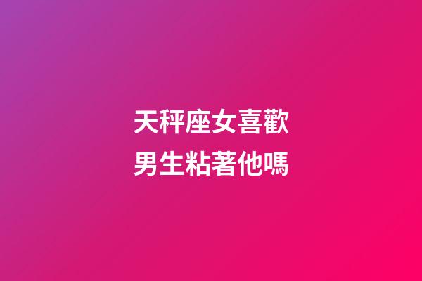 天秤座女喜歡男生粘著他嗎-第1張-星座運勢-玄機派