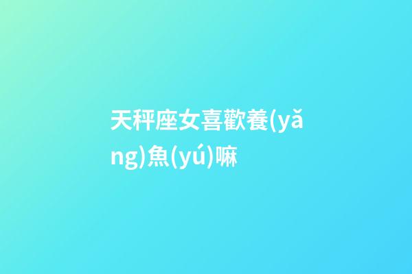 天秤座女喜歡養(yǎng)魚(yú)嘛-第1張-星座運(yùn)勢(shì)-玄機(jī)派
