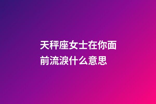 天秤座女士在你面前流淚什么意思-第1張-星座運勢-玄機派