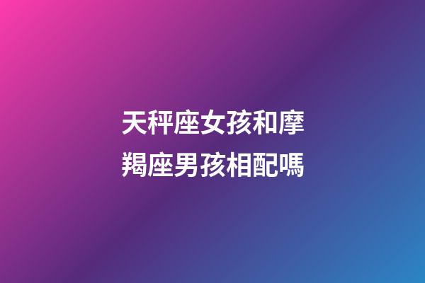 天秤座女孩和摩羯座男孩相配嗎-第1張-星座運勢-玄機派