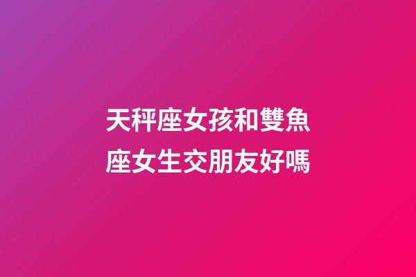 天秤座女孩和雙魚座女生交朋友好嗎-第1張-星座運勢-玄機派