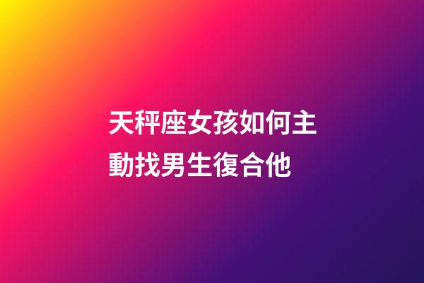 天秤座女孩如何主動找男生復合他-第1張-星座運勢-玄機派