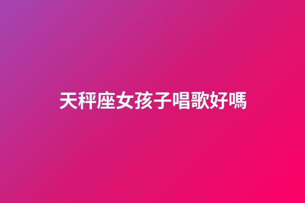 天秤座女孩子唱歌好嗎-第1張-星座運勢-玄機派