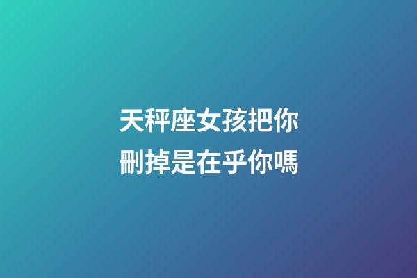 天秤座女孩把你刪掉是在乎你嗎-第1張-星座運勢-玄機派