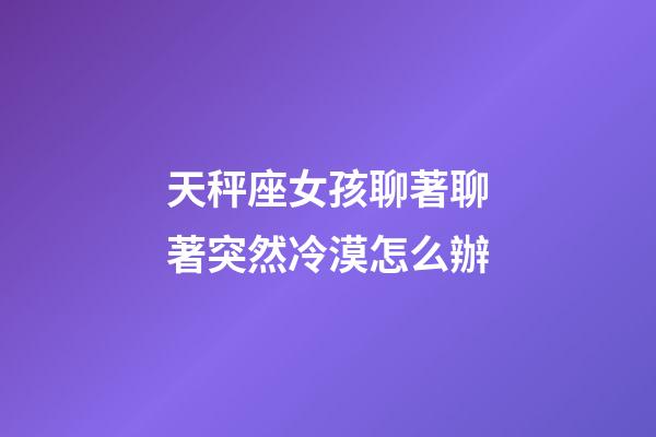 天秤座女孩聊著聊著突然冷漠怎么辦-第1張-星座運勢-玄機派